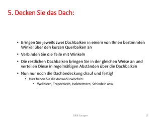 5. Decken Sie das Dach: 
• Bringen Sie jeweils zwei Dachbalken in einem von Ihnen bestimmten 
Winkel über den kurzen Querbalken an 
• Verbinden Sie die Teile mit Winkeln 
• Die restlichen Dachbalken bringen Sie in der gleichen Weise an und 
verteilen Diese in regelmäßigen Abständen über die Dachbalken 
• Nun nur noch die Dachbedeckung drauf und fertig! 
• Hier haben Sie die Auswahl zwischen: 
• Wellblech, Trapezblech, Holzbrettern, Schindeln usw. 
D&B Garagen 17 
 