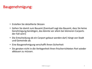 Baugenehmigung: 
• Erstellen Sie detaillierte Skizzen 
• Gehen Sie damit zum Bauamt (Eventuell sagt das Bauamt, dass Sie keine 
Genehmigung benötigen, das könnte vor allem bei kleineren Carports 
der Fall sein!) 
• Die Entscheidung ob ein Carport gebaut werden darf, hängt von Stadt 
und Gemeinde ab. 
• Eine Baugenehmigung verschafft Ihnen Sicherheit 
• Sie geraten nicht in die Verlegenheit Ihren frischerrichteten Port wieder 
abbauen zu müssen. 
D&B Garagen 4 
 