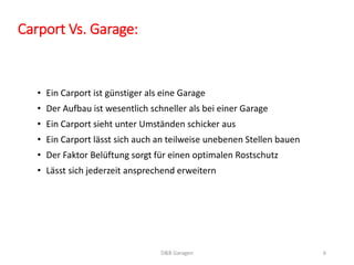 Carport Vs. Garage: 
• Ein Carport ist günstiger als eine Garage 
• Der Aufbau ist wesentlich schneller als bei einer Garage 
• Ein Carport sieht unter Umständen schicker aus 
• Ein Carport lässt sich auch an teilweise unebenen Stellen bauen 
• Der Faktor Belüftung sorgt für einen optimalen Rostschutz 
• Lässt sich jederzeit ansprechend erweitern 
D&B Garagen 6 
 