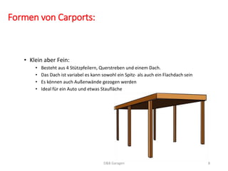 Formen von Carports: 
• Klein aber Fein: 
• Besteht aus 4 Stützpfeilern, Querstreben und einem Dach. 
• Das Dach ist variabel es kann sowohl ein Spitz- als auch ein Flachdach sein 
• Es können auch Außenwände gezogen werden 
• Ideal für ein Auto und etwas Staufläche 
D&B Garagen 8 
 