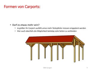 Formen von Carports: 
• Darf es etwas mehr sein? 
• Je größer Ihr Carport ausfällt umso mehr Stützpfeiler müssen eingeplant werden 
• Hier auch ebenfalls die Möglichkeit beliebig viele Seiten zu verkleiden 
D&B Garagen 9 
 