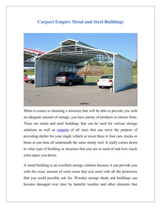 Carport Empire Metal and Steel Buildings




When it comes to choosing a structure that will be able to provide you with
an adequate amount of storage, you have plenty of products to choose from.
There are metal and steel buildings that can be used for various storage
solutions as well as carports of all sizes that can serve the purpose of
providing shelter for your single vehicle or cover three to four cars, trucks or
boats at one time all underneath the same sturdy roof. It really comes down
to what type of building or structure that you are in need of and how much
extra space you desire.

A metal building is an excellent storage solution because it can provide you
with the exact amount of extra room that you need with all the protection
that you could possibly ask for. Wooden storage sheds and buildings can
become damaged over time by harmful weather and other elements that
 