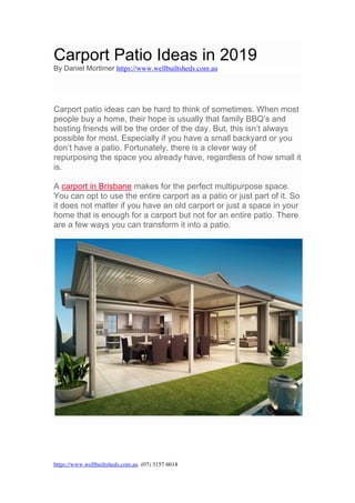 https://www.wellbuiltsheds.com.au (07) 3157 6018
	
Carport Patio Ideas in 2019
By Daniel Mortimer https://www.wellbuiltsheds.com.au
Carport patio ideas can be hard to think of sometimes. When most
people buy a home, their hope is usually that family BBQ’s and
hosting friends will be the order of the day. But, this isn’t always
possible for most. Especially if you have a small backyard or you
don’t have a patio. Fortunately, there is a clever way of
repurposing the space you already have, regardless of how small it
is.
A carport in Brisbane makes for the perfect multipurpose space.
You can opt to use the entire carport as a patio or just part of it. So
it does not matter if you have an old carport or just a space in your
home that is enough for a carport but not for an entire patio. There
are a few ways you can transform it into a patio.
 