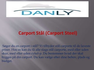 Søger du en carport i stål? Vi tilbyder stål carporte til de laveste
priser. Hos os kan du få alle slags stål carporte, med eller uden
skur, med eller uden cykel-p. Du bestemmer hvad der skal
bygges på din carport. Du kan vælge efter dine behov, plads og
budget.
Carport Stål (Carport Steel)
 