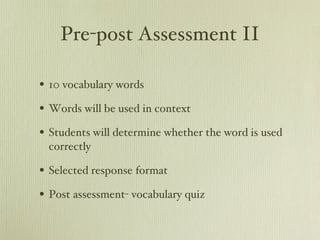 Pre-post Assessment II 10 vocabulary words Words will be used in context Students will determine whether the word is used correctly  Selected response format Post assessment- vocabulary quiz 