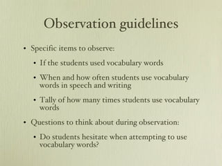 Observation guidelines Specific items to observe: If the students used vocabulary words When and how often students use vocabulary words in speech and writing Tally of how many times students use vocabulary words  Questions to think about during observation: Do students hesitate when attempting to use vocabulary words? 