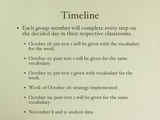 Timeline Each group member will complete every step on the decided day in their respective classrooms. October 18: pre-test 1 will be given with the vocabulary for the week. October 22: post-test 1 will be given for the same vocabulary. October 25: pre-test 2 given with vocabulary for the week.  Week of October 26: strategy implemented October 29: post-test 2 will be given for the same vocabulary November 8 and 9: analyze data 