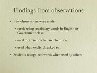 Findings from observations Few observations were made: rarely using vocabulary words in English or Government class used more in practice in Chemistry used when explicitly asked to Students recognized words when used by others 