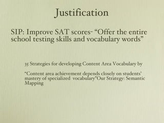 Justification 35 Strategies for developing Content Area Vocabulary by “ Content area achievement depends closely on students’ mastery of specialized  vocabulary”Our Strategy: Semantic Mapping SIP: Improve SAT scores- “Offer the entire school testing skills and vocabulary words” 