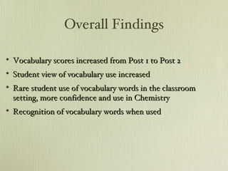 Overall Findings Vocabulary scores increased from Post 1 to Post 2 Student view of vocabulary use increased Rare student use of vocabulary words in the classroom setting, more confidence and use in Chemistry Recognition of vocabulary words when used 