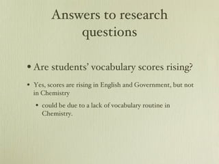 Answers to research questions Are students’ vocabulary scores rising? Yes, scores are rising in English and Government, but not in Chemistry could be due to a lack of vocabulary routine in Chemistry. 