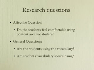 Research questions  Affective Question: Do the students feel comfortable using content area vocabulary? General Questions: Are the students using the vocabulary? Are students’ vocabulary scores rising? 