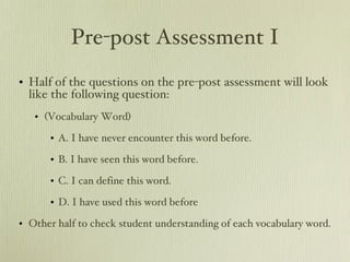 Pre-post Assessment I Half of the questions on the pre-post assessment will look like the following question: (Vocabulary Word)  A. I have never encounter this word before. B. I have seen this word before. C. I can define this word. D. I have used this word before Other half to check student understanding of each vocabulary word. 