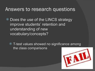 Answers to research questions
   Does the use of the LINCS strategy
    improve students’ retention and
    understanding of new
    vocabulary/concepts?

     T-test values showed no significance among
      the class comparisons
 