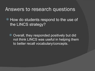 Answers to research questions
   How do students respond to the use of
    the LINCS strategy?

     Overall, they responded positively but did
      not think LINCS was useful in helping them
      to better recall vocabulary/concepts.
 