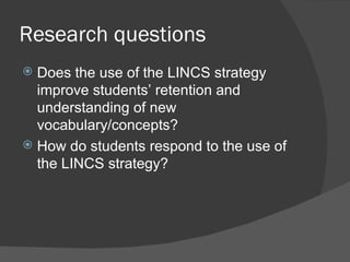 Research questions
 Does the use of the LINCS strategy
  improve students’ retention and
  understanding of new
  vocabulary/concepts?
 How do students respond to the use of
  the LINCS strategy?
 