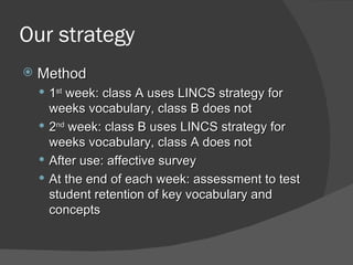 Our strategy
   Method
     1st week: class A uses LINCS strategy for
      weeks vocabulary, class B does not
     2nd week: class B uses LINCS strategy for
      weeks vocabulary, class A does not
     After use: affective survey
     At the end of each week: assessment to test
      student retention of key vocabulary and
      concepts
 