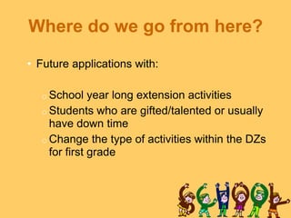 Where do we go from here?
• Future applications with:

  o School    year long extension activities
  o Students who are gifted/talented or usually
    have down time
  o Change the type of activities within the DZs
    for first grade
 