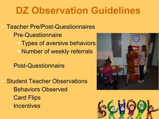 DZ Observation Guidelines
• Teacher Pre/Post-Questionnaires
   o Pre-Questionnaire
       Types of aversive behaviors
       Number of weekly referrals

  o Post-Questionnaire


• Student Teacher Observations
   o Behaviors Observed
   o Card Flips
   o Incentives
 