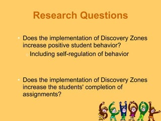 Research Questions

• Does the implementation of Discovery Zones
  increase positive student behavior?
   o Including self-regulation of behavior




• Does the implementation of Discovery Zones
  increase the students' completion of
  assignments?
 