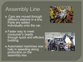 Assembly Line Cars are moved through different stations in a line. Parts are added individually onto the car.Faster way to meet consumer’s needs through quick and efficient building.Automated machines now help in speeding along production on the assembly line.