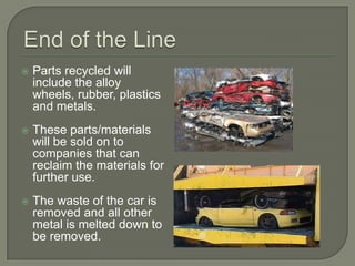 End of the LineParts recycled will include the alloy wheels, rubber, plastics and metals. These parts/materials will be sold on to companies that can reclaim the materials for further use. The waste of the car is removed and all other metal is melted down to be removed.