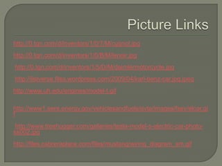 Picture Linkshttp://0.tqn.com/d/inventors/1/0/7/M/cugnot.jpg http://0.tqn.com/d/inventors/1/0/B/M/lenoir.jpg http://0.tqn.com/d/inventors/1/5/D/M/daimlermotorcycle.jpg http://listverse.files.wordpress.com/2009/04/karl-benz-car.jpg.jpeg http://www.uh.edu/engines/model-t.gif http://www1.eere.energy.gov/vehiclesandfuels/avta/images/fsev/elcar.gif http://www.treehugger.com/galleries/tesla-model-s-electric-car-photo-ss002.jpg http://files.cabreraplace.com/files/mustang/wiring_diagram_sm.gif