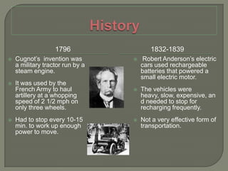 History17961832-1839Cugnot’s  invention was a military tractor run by a steam engine.It was used by the French Army to haul artillery at a whopping speed of 2 1/2 mph on only three wheels.Had to stop every 10-15 min. to work up enough power to move. Robert Anderson’s electric cars used rechargeable batteries that powered a small electric motor.The vehicles were heavy, slow, expensive, and needed to stop for recharging frequently.Not a very effective form of transportation.