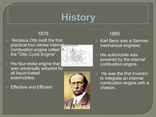 History18761885 Nicolaus Otto built the first practical four-stroke internal combustion engine called the "Otto Cycle Engine”.His four-stoke engine that was universally adopted for all liquid-fueled automobiles.Effective and EfficientKarl Benz was a German mechanical engineer.His automobile was powered by the internal combustion engine. He was the first inventor to integrate an internal combustion engine with a chassis.