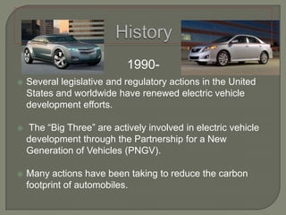 History1990-Several legislative and regulatory actions in the United States and worldwide have renewed electric vehicle development efforts. The “Big Three” are actively involved in electric vehicle development through the Partnership for a New Generation of Vehicles (PNGV).Many actions have been taking to reduce the carbon footprint of automobiles.
