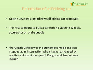Description of self driving car
• Google unveiled a brand new self driving-car prototype
• The First company to built a car with No steering Wheels,
accelerator or brake peddle
• the Google vehicle was in autonomous mode and was
stopped at an intersection when it was rear-ended by
another vehicle at low speed, Google said. No one was
injured.
 