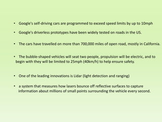 • Google's self-driving cars are programmed to exceed speed limits by up to 10mph
• Google's driverless prototypes have been widely tested on roads in the US.
• The cars have travelled on more than 700,000 miles of open road, mostly in California.
• The bubble-shaped vehicles will seat two people, propulsion will be electric, and to
begin with they will be limited to 25mph (40km/h) to help ensure safety.
• One of the leading innovations is Lidar (light detection and ranging)
• a system that measures how lasers bounce off reflective surfaces to capture
information about millions of small points surrounding the vehicle every second.
 