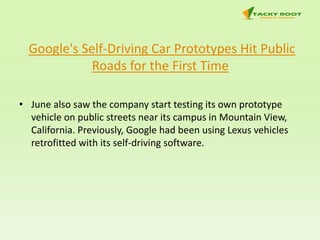 Google's Self-Driving Car Prototypes Hit Public
Roads for the First Time
• June also saw the company start testing its own prototype
vehicle on public streets near its campus in Mountain View,
California. Previously, Google had been using Lexus vehicles
retrofitted with its self-driving software.
 