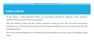 CONCLUSION
In this project, a Linear Regression Model was successfully implemented employing various prominent
algorithms from the python libraries and modules.
After the collection of data was done, further processing of data was done. The null entries and missing
datapoints were removed from the dataset and the categorical variables were also processed using One Hot
Encoding technique.
The r2 score of Linear Regression was 0.86 which is good and predictions were quite close to the original selling
prices.
 
