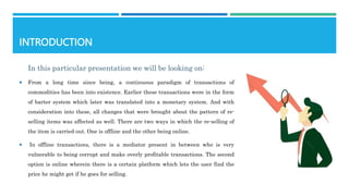 INTRODUCTION
In this particular presentation we will be looking on:
 From a long time since being, a continuous paradigm of transactions of
commodities has been into existence. Earlier these transactions were in the form
of barter system which later was translated into a monetary system. And with
consideration into these, all changes that were brought about the pattern of re-
selling items was affected as well. There are two ways in which the re-selling of
the item is carried out. One is offline and the other being online.
 In offline transactions, there is a mediator present in between who is very
vulnerable to being corrupt and make overly profitable transactions. The second
option is online wherein there is a certain platform which lets the user find the
price he might get if he goes for selling.
 