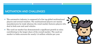 MOTIVATION AND CHALLENGES
 The automotive industry is composed of a few top global multinational
players and several retailers. The multinational players are mainly
manufacturers by trade whereas the retail market features players who
deal in both new and used vehicles
 The used car market has demonstrated a significant growth in value
contributing to the larger share of the overall market. The used car
market in India accounts for nearly 3.4 million vehicles per year.
 