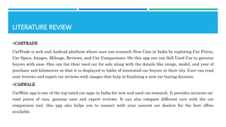 LITERATURE REVIEW
CARTRADE
CarTrade is web and Android platform where user can research New Cars in India by exploring Car Prices,
Car Specs, Images, Mileage, Reviews, and Car Comparisons. On this app one can Sell Used Car to genuine
buyers with ease. One can list their used car for sale along with the details like image, model, and year of
purchase and kilometers so that it is displayed to lakhs of interested car buyers in their city. User can read
user reviews and expert car reviews with images that help in finalizing a new car buying decision.
CARWALE
CarWale app is one of the top-rated car apps in India for new and used car research. It provides accurate on-
road prices of cars, genuine user and expert reviews. It can also compare different cars with the car
comparison tool. this app also helps you to connect with your nearest car dealers for the best offers
available.
 