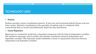 TECHNOLOGY USED
 Seaborn
Seaborn provides various visualization patterns. It has easy and interesting default themes and uses
fewer syntax. Statistics visualization is the speciality of seaborn and it is employed while
summarizing data in visuals and additionally depict the data distribution.
 Linear Regression
Regression is a method for predicting a dependent component with the help of independent variables.
The method is commonly used to predict and calculate correlations between independent and
dependent variables. The regression model establishes a linear or exponential connection between
independent and dependent variables.
 