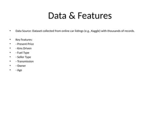 Data & Features
• Data Source: Dataset collected from online car listings (e.g., Kaggle) with thousands of records.
• Key Features:
• - Present Price
• - Kms Driven
• - Fuel Type
• - Seller Type
• - Transmission
• - Owner
• - Age
 