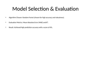 Model Selection & Evaluation
• Algorithm Chosen: Random Forest (chosen for high accuracy and robustness).
• Evaluation Metrics: Mean Absolute Error (MAE) and R².
• Result: Achieved high prediction accuracy with a score of X%.
 