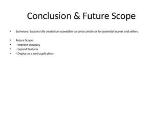 Conclusion & Future Scope
• Summary: Successfully created an accessible car price predictor for potential buyers and sellers.
• Future Scope:
• - Improve accuracy
• - Expand features
• - Deploy as a web application
 
