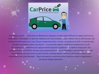 К примеру, количество откликов на объявления о продаже легковых автомобилей не старше семи лет на
«Avito Авто» в Петербурге в третьем квартале 2015 года составило около 1,28 млн, что на 25% меньше, чем
за аналогичный период 2014 года. Средняя заявленная цена с начала года выросла на 19%, но низкий спрос
заставил продавцов пойти на уступки – за последний квартал требования сократились на 2%.
На изменении потребительских предпочтений надеются заработать и сервисы-посредники. Так,
интернет-аукцион CarPrice, полгода назад запустивший филиал в Петербурге, рассчитывает до конца
года открыть еще одну точку по диагностике и приему машин. «Пока мы увеличиваем пропускную
способность уже существующей – будут расширены клиентские зоны и увеличен штат сотрудников», –
заключает Эдуард Гуринович.
 