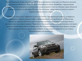 Живу в Подмосковье. Владел автомобилем BMW X5 на протяжении почти двух лет. Машинка отличная,
но захотелось обновиться. На рынок «бэху» естественно не погнал. Попробовал с перекупщиками
пообщаться, но они занимаются в основном авто эконом и среднего класса ну и битыми. Давал объявление
о продаже в газету и на сайт Дром. Все глухо. Оно и понятно , сейчас народ не сильно то и рвется
покупать машины от 3 млн и выше.
В общем по совету коллеги обратился в компаниюCarPrice. Предварительно позвонил, договорился с
менеджером о встречи, подъехал в офис на Шереметьевской (мне там ближе всего). Ребята там
грамотные, произвели бесплатно диагностику моей ласточки, подготовили пакет документов и
выставили авто на интернет-аукцион. Понравилось что аукцион длится не большеполучаса,за это время
поступили разные предложения от автодилеров. Мне огласили максимальную сумму продажи, которая
меня в принципе устроила. Деньги наличкой брать не стал,попросил перевести на счет в банке.
Отличная фирма, всем рекомендую.
 
