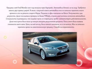 Продавал свой Ford Mondeo 2001 года выпуска через Карпрайс. Автомобиль битый, но на ходу. Требуется
замена двух правых дверей. В связи с покупкой нового автомобиля мне не хотелось тратить много
времени и сил на ремонт старого Форда. Подъехал в офис компании на Шоссе Энтузиастов, сдал
документы. Далее последовала проверка по базам ГИБДД, а также диагностика состояния автомобиля.
Специалисты подтвердили, что ходовая часть не повреждена, пробег соответствует действительности.
Далее мне нужно было около 40 минут ожидать результатов аукциона. После этого была названа
стоимость моего авто. Цена, на мой взгляд, была немного занижена, но я согласился. Мне не хотелось
тратить время на самостоятельную продажу. Спасибо за оперативность.
 
