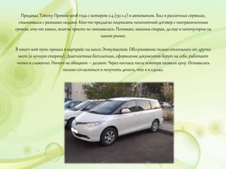 Продавал Тойоту Превию 2008 года с мотором 2.4 (132 л.с) и автоматом. Был в различных сервисах,
сталкивался с разными людьми. Кто-то предлагал подписать непонятный договор с неограниченным
сроком, кто-то хамил, многие просто не связывались. Понимаю, машина старая, да еще и непопулярна на
нашем рынке.
В итоге мой путь пришел в карпрайс на шоссе Энтузиастов. Обслуживание сильно отличалось от других
мест (в лучшую сторону). Диагностика бесплатная, оформление документов берут на себя, работают
четко и слаженно. Ничего не обещают – делают. Через полчаса после осмотра назвали цену. Оставалось
только согласиться и получить деньги, что я и сделал.
 