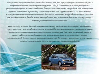 Неоходимость продажи моего Рено Логана была вызвана тем, что передо мной резко остановилась дама в
нетрезвом состоянии, что отвердили сотрудники ГИБДД. Естественно, я не успел увернуться, в
результате чего у меня оказались разбитыми бампер, капот, левое крыло, лопнул бачок, ну и впоследствии
страховая компания по внутреннему содержимому также свои коррективы внесла. До этого момента
всегда продавал свои машины самостоятельно, банально на авторынке, но тут обстоятельства сложились
так, что без машины не было бы возможности работать, а на ремонт ее не было денег, потому пришлось
искать пути наименьшего сопротивления.
Увидев рекламу аукциона Карпрайс, сперва отнесся к нему насторженно, но поговорив с знакомыми по
гаражу узнал, что система работает и это не лохотрон. Оценили мне машину через интернет, я просто
написал ее технические характеристики, состояние и год выпуска. Ну а в ходе последующей оценки в
сервисе на Шереметьевской оказаось, что первоначальная лишь на несколько тысяч меньше
предварительной. Честно говоря, я планиравал продать свой Логан тысяч на 10 дороже, но если учесть,
что деньги мне дали сразу, то уж лучше так, чем в ожидании приработка.
 