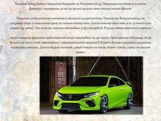 Продавал Хонду Цивик в отделении Карпрайс на Энтузиастов 54. Первоначально отнесся к такому
формату с недоверием, но всё же решил продать авто именно таким образом.
Позвонил консультантам компании и записался на диагностику. Приехал на Энтузиастов 54 на
следующее утро. Специалисты сразу же начали осмотр авто. Длился осмотр около часа, а не 30 минут (как
указано на сайте). Тем не менее, оценили автомобиль в 560 000 рублей. В целом, такая цена меня устроила.
Далее менеджер предложил моментальный выкуп автомобиля за 540 тысяч. Цена конечно небольшая, но уж
больно я не хотел этой нервотрёпки с самостоятельной продажей)) В итоге быстро подписали документы
и остались довольны. Деньги отдали наличкой, домой отвезли на такси. Короче говоря, сервис на высшем
уровне.
 