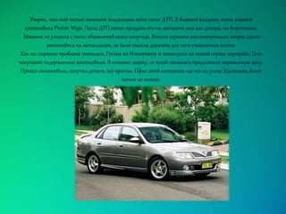 Уверен, что мой отзыв поможет владельцам авто после ДТП. Я бывший владелец очень редкого
автомобиля Proton Waja. После ДТП хотел продать его на запчасти или как донора, но безуспешно.
Машина не уходила с полос объявлений около полугода. Вполне серьезно рассматривался вопрос сдачи
автомобиля на металлолом, не было смысла держать для него стояночное место.
Как ни странно проблема решилась. Гуглил по Интернету и наткнулся на такой сервис карпрайс. Они
покупают подержанные автомобили. Я оставил заявку, со мной связались предложили нормальную цену.
Привез автомобиль, получил деньги, все просто. Офис этой компании где-то на улице Удальцова, более
точно не помню.
 