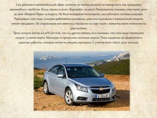 Сам работаю в автомобильной сфере, поэтому не питаю иллюзий по поводу того, как продаются
автомобили с пробегом. Когда звонил в салон «Карпрайс» на шоссе Энтузиастов, понимал, что много денег
за свой «Шевроле Круз» не выручу. Но было интересно посмотреть, как работает система изнутри.
Порадовало, что люди, которые работают в компании, довольно подкованы в юридической стороне,
умеют продавать. Их стараниями мое авто ушло буквально за пару часов с момента моего появления на
диагностике.
Цену скинули почти на 20% от той, что на других сайтах, но я понимаю, что там везде стоимость
пишут с учетом торга. Минимум 10 процентов скостить можно. Плюс издержки на оформление и
скрытые дефекты, которые могут не увидеть оценщики. С учетом всего этого, цена честная.
 