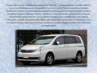 Я продал через салон в 1-м Митинском переулке свою Toyota Isis – 5-дверный минивэн 2004 года с пробегом
155 тыс. км. Менеджер оценил мой автомобиль в 370 тысяч рублей. После диагностики и проверки
юридической чистоты мы стали ждать, когда аукционная цена достигнет необходимых цыфр. Оговорюсь:
это звучит страшно и ненадежно. На деле – абсолютно никакого риска, ведь документы купли-продажи
подписываются только после того, как все стороны высказали свои намерения и всех они устроили.
Менеджеры карпрайс действовали очень эффективно и видно было, что это далеко не первый раз когда
они продают машину с максимальной выгодой для клиента. За что им большое спасибо и моя глубочайшая
признательность!
 